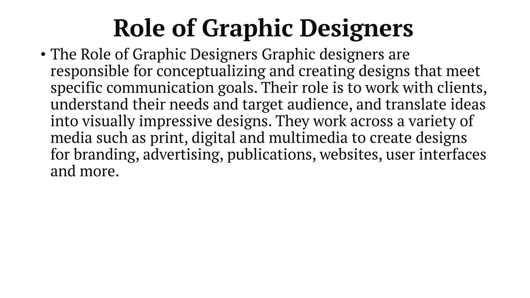 Role of Graphic Designers
• The Role of Graphic Designers Graphic designers are
responsible for conceptualizing and creating designs that meet
specific communication goals. Their role is to work with clients,
understand their needs and target audience, and translate ideas
into visually impressive designs. They work across a variety of
media such as print, digital and multimedia to create designs
for branding, advertising, publications, websites, user interfaces
and more.
 