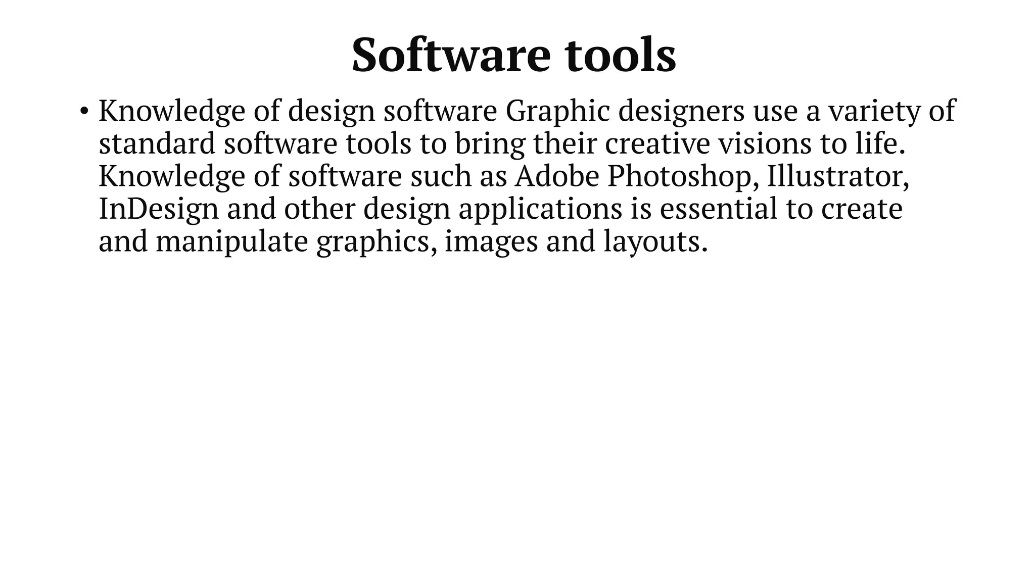 Software tools
• Knowledge of design software Graphic designers use a variety of
standard software tools to bring their creative visions to life.
Knowledge of software such as Adobe Photoshop, Illustrator,
InDesign and other design applications is essential to create
and manipulate graphics, images and layouts.
 