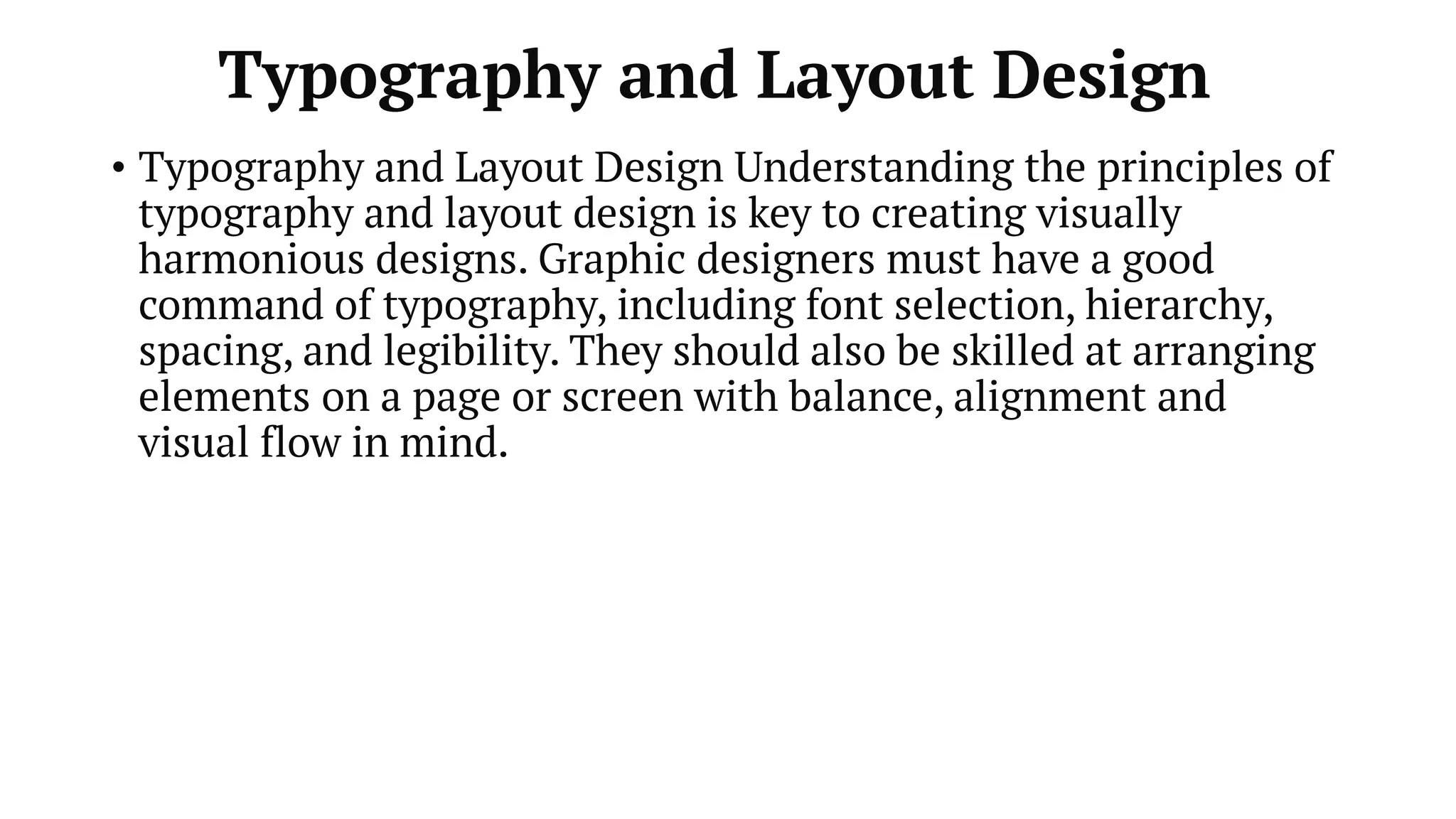 Typography and Layout Design
• Typography and Layout Design Understanding the principles of
typography and layout design is key to creating visually
harmonious designs. Graphic designers must have a good
command of typography, including font selection, hierarchy,
spacing, and legibility. They should also be skilled at arranging
elements on a page or screen with balance, alignment and
visual flow in mind.
 