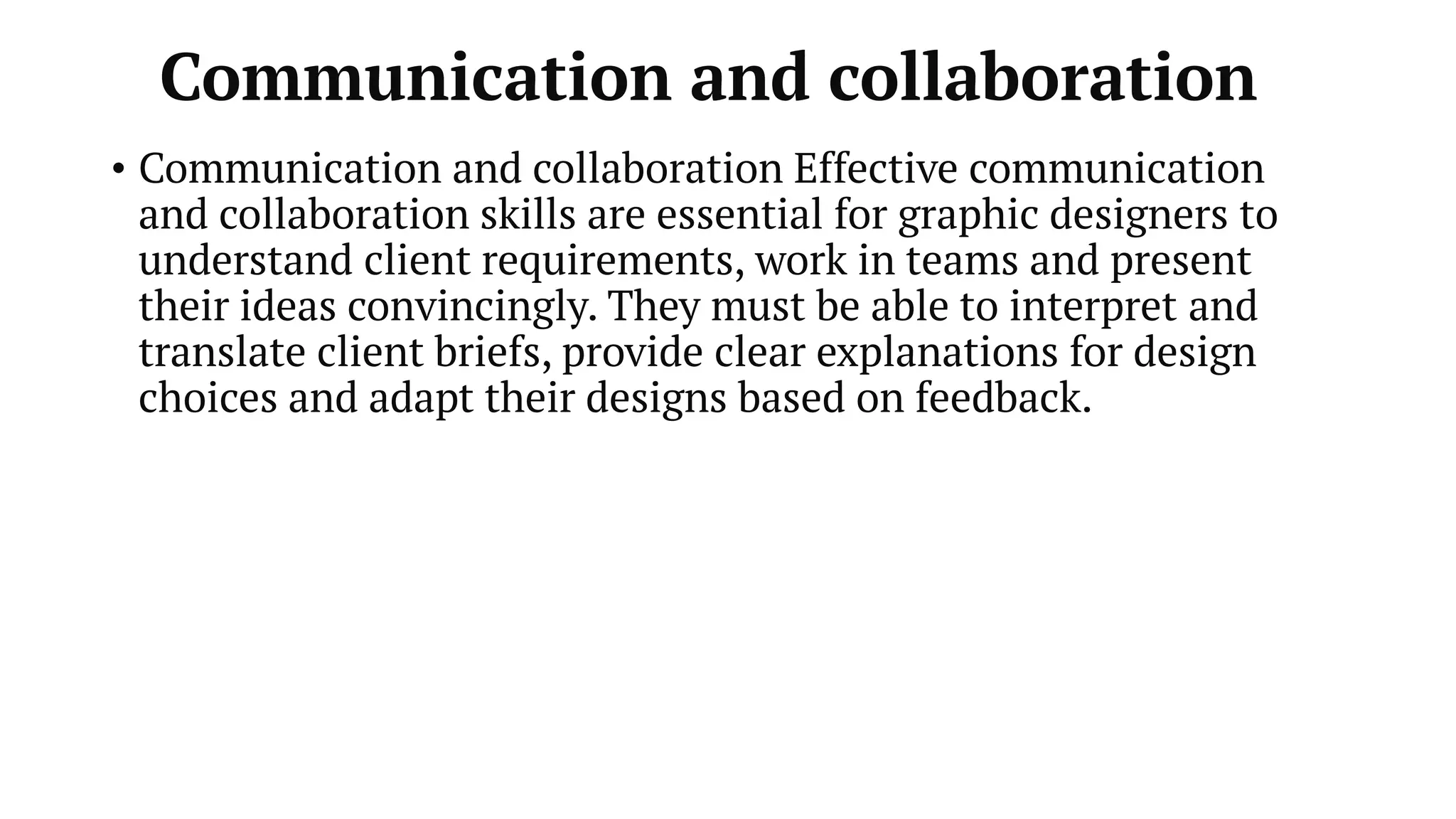 Communication and collaboration
• Communication and collaboration Effective communication
and collaboration skills are essential for graphic designers to
understand client requirements, work in teams and present
their ideas convincingly. They must be able to interpret and
translate client briefs, provide clear explanations for design
choices and adapt their designs based on feedback.
 