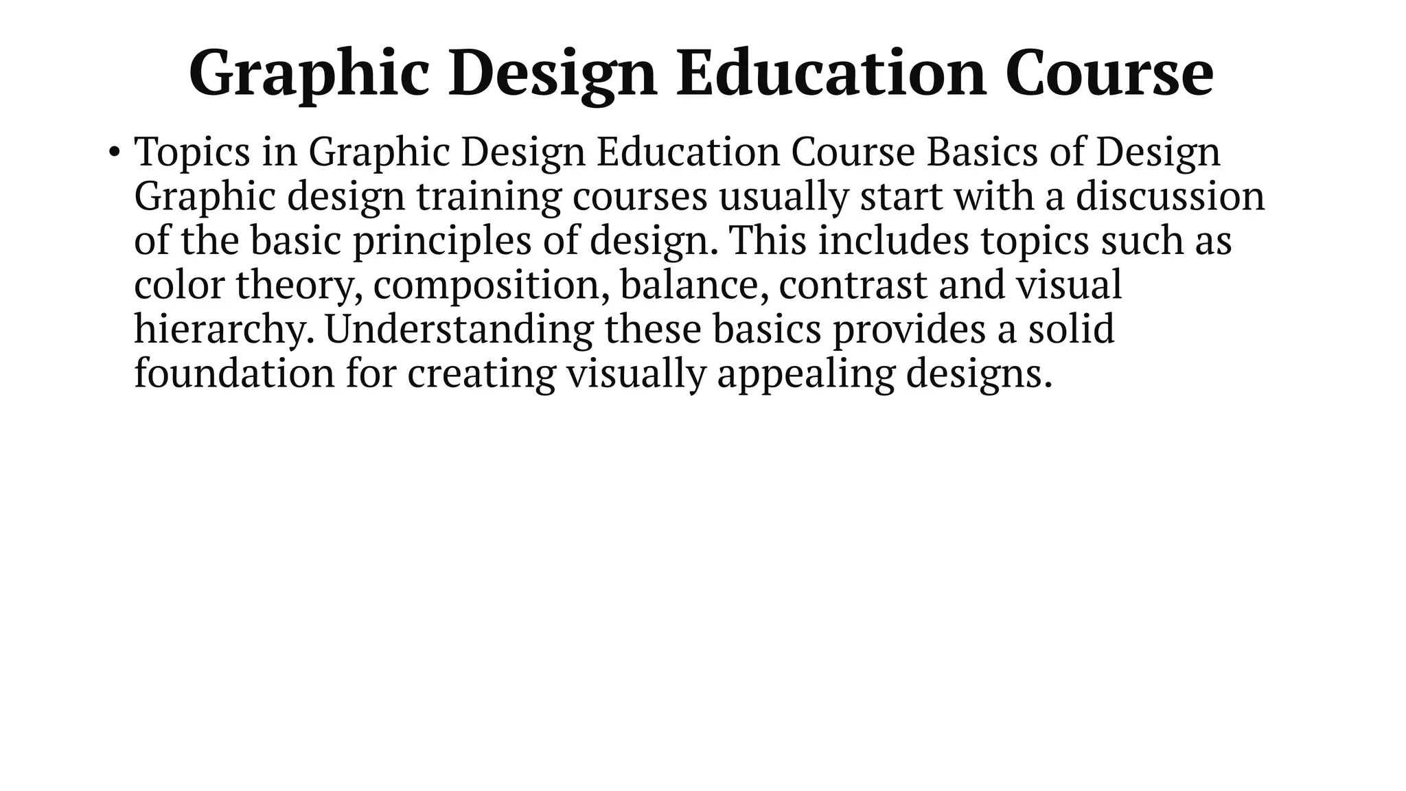 Graphic Design Education Course
• Topics in Graphic Design Education Course Basics of Design
Graphic design training courses usually start with a discussion
of the basic principles of design. This includes topics such as
color theory, composition, balance, contrast and visual
hierarchy. Understanding these basics provides a solid
foundation for creating visually appealing designs.
 
