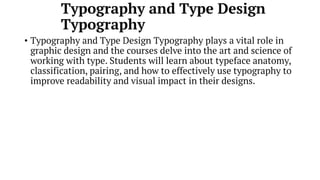 Typography and Type Design
Typography
• Typography and Type Design Typography plays a vital role in
graphic design and the courses delve into the art and science of
working with type. Students will learn about typeface anatomy,
classification, pairing, and how to effectively use typography to
improve readability and visual impact in their designs.
 