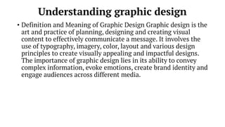 Understanding graphic design
• Definition and Meaning of Graphic Design Graphic design is the
art and practice of planning, designing and creating visual
content to effectively communicate a message. It involves the
use of typography, imagery, color, layout and various design
principles to create visually appealing and impactful designs.
The importance of graphic design lies in its ability to convey
complex information, evoke emotions, create brand identity and
engage audiences across different media.
 
