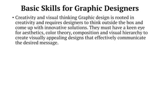 Basic Skills for Graphic Designers
• Creativity and visual thinking Graphic design is rooted in
creativity and requires designers to think outside the box and
come up with innovative solutions. They must have a keen eye
for aesthetics, color theory, composition and visual hierarchy to
create visually appealing designs that effectively communicate
the desired message.
 