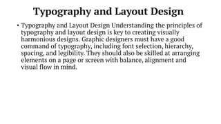 Typography and Layout Design
• Typography and Layout Design Understanding the principles of
typography and layout design is key to creating visually
harmonious designs. Graphic designers must have a good
command of typography, including font selection, hierarchy,
spacing, and legibility. They should also be skilled at arranging
elements on a page or screen with balance, alignment and
visual flow in mind.
 