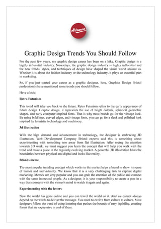 Graphic Design Trends You Should Follow
For the past few years, my graphic design career has been on a hike. Graphic design is a
highly influential industry. Nowadays, the graphic design industry is highly influential and
the new trends, styles, and techniques of design have shaped the visual world around us.
Whether it is about the fashion industry or the technology industry, it plays an essential part
in marketing.
So, if you just started your career as a graphic designer, here, Graphics Design Bristol
professionals have mentioned some trends you should follow.
Have a look:
Retro Futurism
This trend will take you back to the future. Retro Futurism refers to the early appearance of
future design. Graphic design, it represents the use of bright colours, spherical geometric
shapes, and early computer-inspired fonts. That is why most brands go for the vintage look.
By using bold hues, curved edges, and vintage fonts, you can go for a sleek and polished look
inspired by futuristic technology and machinery.
3d illustration
With the high demand and advancement in technology, the designer is embracing 3D
illustration. Web Development Company Bristol experts said this is something about
experimenting with something new away from flat illustration. After seeing the attention
towards 3D work, we must suggest you learn the concept that will help you walk with the
trend and make a place in the regularly evolving market. A powerful 3D illustration blurs the
boundaries between physical and digital and looks like reality.
Brands meme
The most popular trending concept which works in the market helps a brand to show its sense
of humor and individuality. We know that it is a very challenging task to capture digital
marketing. Memes are very popular and you can grab the attention of the public and connect
with the same interested people. As a designer, it is your responsibility to create a post in a
way that connects with the viewer's mind to watch it again and again.
Experimenting with the letters
Now the world has gone online and you can travel the world on it. And we cannot always
depend on the words to deliver the message. You need to evolve from culture to culture. Most
designers follow the trend of using lettering that pushes the bounds of easy legibility, creating
forms that are expressive in and of them.
 