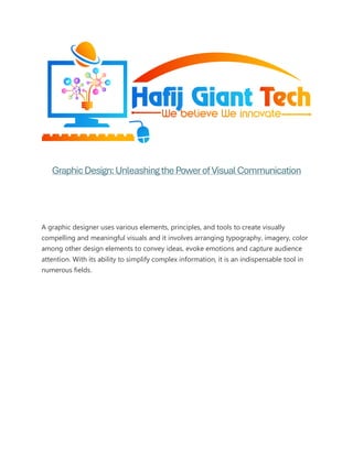 GraphicDesign:UnleashingthePowerofVisualCommunication
A graphic designer uses various elements, principles, and tools to create visually
compelling and meaningful visuals and it involves arranging typography, imagery, color
among other design elements to convey ideas, evoke emotions and capture audience
attention. With its ability to simplify complex information, it is an indispensable tool in
numerous fields.
 