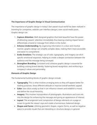 The Importance of Graphic Design in Visual Communication
The importance of graphic design in today’s fast-paced visual world has been realized in
branding for companies, website user interface designs, even social media posts.
Graphic design can:
1. Capture Attention: Well-designed graphics that look beautiful have the power
of attracting viewers’ attention immediately thus leaving a lasting impact hence
differentiate a brand or message from others in the clutter.
2. Enhance Understanding: By organizing information in a clear and intuitive
manner, graphic design can simplify complex ideas, making them more accessible
and easier to comprehend.
3. Evoke Emotions: The strategic use of color, typography, and imagery can elicit
specific emotional responses, helping to create a deeper connection between the
audience and the message being conveyed.
4. Strengthen Branding: Consistent and cohesive graphic design is essential for
building a strong brand identity, fostering brand recognition, and reinforcing a
company’s values and personality.
Elements of Graphic Design
The fundamental building blocks of graphic design include:
• Typography: This is what involves arranging texts so they will appear better for
reading purposes, show different attitude or improve overall aesthetic appeal.
• Color: Use colors wisely so that it can influence viewers and establish a mood,
and define the visual hierarchy.
• Imagery: This involves incorporation of photographs, illustrations and icons etc.
into the design for enhancing the message and giving an appearance of interest.
• Layout: The arrangement and composition of design elements on a page or
screen to guide the viewer’s eye and create a harmonious, balanced design.
• Shapes and Forms: Utilizing geometric shapes, organic forms, as well as negative
space to provide visuals that are interesting or structure designs in general.
 