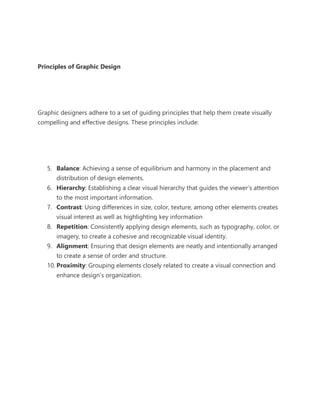 Principles of Graphic Design
Graphic designers adhere to a set of guiding principles that help them create visually
compelling and effective designs. These principles include:
5. Balance: Achieving a sense of equilibrium and harmony in the placement and
distribution of design elements.
6. Hierarchy: Establishing a clear visual hierarchy that guides the viewer’s attention
to the most important information.
7. Contrast: Using differences in size, color, texture, among other elements creates
visual interest as well as highlighting key information
8. Repetition: Consistently applying design elements, such as typography, color, or
imagery, to create a cohesive and recognizable visual identity.
9. Alignment: Ensuring that design elements are neatly and intentionally arranged
to create a sense of order and structure.
10. Proximity: Grouping elements closely related to create a visual connection and
enhance design’s organization.
 