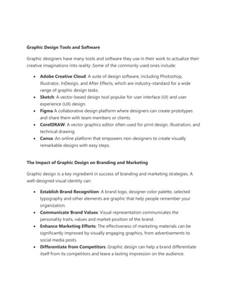 Graphic Design Tools and Software
Graphic designers have many tools and software they use in their work to actualize their
creative imaginations into reality .Some of the commonly used ones include:
• Adobe Creative Cloud: A suite of design software, including Photoshop,
Illustrator, InDesign, and After Effects, which are industry-standard for a wide
range of graphic design tasks.
• Sketch: A vector-based design tool popular for user interface (UI) and user
experience (UX) design.
• Figma A collaborative design platform where designers can create prototypes
and share them with team members or clients.
• CorelDRAW: A vector graphics editor often used for print design, illustration, and
technical drawing.
• Canva: An online platform that empowers non-designers to create visually
remarkable designs with easy steps.
The Impact of Graphic Design on Branding and Marketing
Graphic design is a key ingredient in success of branding and marketing strategies. A
well-designed visual identity can:
• Establish Brand Recognition: A brand logo, designer color palette, selected
typography and other elements are graphic that help people remember your
organization.
• Communicate Brand Values: Visual representation communicates the
personality traits, values and market position of the brand.
• Enhance Marketing Efforts: The effectiveness of marketing materials can be
significantly improved by visually engaging graphics, from advertisements to
social media posts.
• Differentiate from Competitors: Graphic design can help a brand differentiate
itself from its competitors and leave a lasting impression on the audience.
 