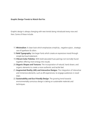 Graphic Design Trends to Watch Out For
Graphic design is always changing with new trends being introduced every now and
then. Some of these include:
17. Minimalism: A clean look which emphasizes simplicity , negative space , strategic
use of typefaces & colors .
18. Bold Typography: Use larger fonts which create an expressive mood through
simple but loud statement.
19. Vibrant Color Palettes: With bold saturated hues pairings not normally found
together offering more energy into visuals.
20. Organic Shapes and Textures: The incorporation of natural, hand-drawn, and
organic elements to create a more authentic and tactile feel.
21. Augmented Reality (AR) and Interactive Designs: The integration of interactive
and immersive elements, such as AR experiences, to engage audiences in novel
ways.
22. Sustainability and Eco-Friendly Design: The growing trend towards
environmentally conscious design is taking on sustainable materials and
techniques.
 