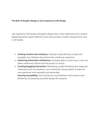 The Role of Graphic Design in User Experience (UX) Design
User experience (UX) design and graphic design have a close relationship since intuitive
digital experiences require effective visual communication. Graphic designers who work
in UX handle:
• Crafting Intuitive User Interfaces: Creating visually attractive, simple, and
navigable user interfaces that enhance the overall user experience.
• Enhancing Information Architecture: Arranging data in a clear way so users can
better understand, interact with the product or service.
• Creating Engaging Interactions: Developing visually stimulating and responsive
interactions such as animations, micro-interactions among others to make the
user experience more enjoyable and memorable.
Ensuring Accessibility: Ensuring that the visual elements match diverse users’
abilities by incorporating accessible designs for everyone.
 