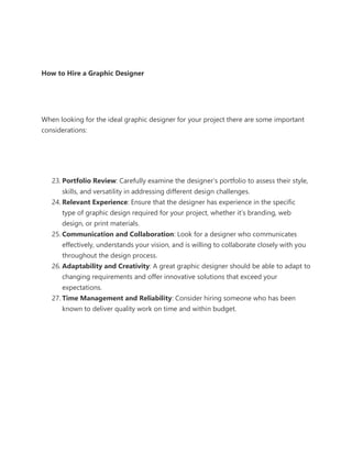 How to Hire a Graphic Designer
When looking for the ideal graphic designer for your project there are some important
considerations:
23. Portfolio Review: Carefully examine the designer’s portfolio to assess their style,
skills, and versatility in addressing different design challenges.
24. Relevant Experience: Ensure that the designer has experience in the specific
type of graphic design required for your project, whether it’s branding, web
design, or print materials.
25. Communication and Collaboration: Look for a designer who communicates
effectively, understands your vision, and is willing to collaborate closely with you
throughout the design process.
26. Adaptability and Creativity: A great graphic designer should be able to adapt to
changing requirements and offer innovative solutions that exceed your
expectations.
27. Time Management and Reliability: Consider hiring someone who has been
known to deliver quality work on time and within budget.
 