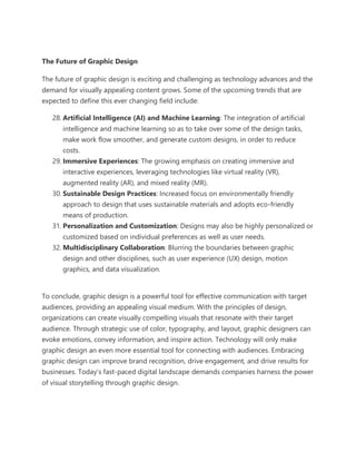 The Future of Graphic Design
The future of graphic design is exciting and challenging as technology advances and the
demand for visually appealing content grows. Some of the upcoming trends that are
expected to define this ever changing field include:
28. Artificial Intelligence (AI) and Machine Learning: The integration of artificial
intelligence and machine learning so as to take over some of the design tasks,
make work flow smoother, and generate custom designs, in order to reduce
costs.
29. Immersive Experiences: The growing emphasis on creating immersive and
interactive experiences, leveraging technologies like virtual reality (VR),
augmented reality (AR), and mixed reality (MR).
30. Sustainable Design Practices: Increased focus on environmentally friendly
approach to design that uses sustainable materials and adopts eco-friendly
means of production.
31. Personalization and Customization: Designs may also be highly personalized or
customized based on individual preferences as well as user needs.
32. Multidisciplinary Collaboration: Blurring the boundaries between graphic
design and other disciplines, such as user experience (UX) design, motion
graphics, and data visualization.
To conclude, graphic design is a powerful tool for effective communication with target
audiences, providing an appealing visual medium. With the principles of design,
organizations can create visually compelling visuals that resonate with their target
audience. Through strategic use of color, typography, and layout, graphic designers can
evoke emotions, convey information, and inspire action. Technology will only make
graphic design an even more essential tool for connecting with audiences. Embracing
graphic design can improve brand recognition, drive engagement, and drive results for
businesses. Today’s fast-paced digital landscape demands companies harness the power
of visual storytelling through graphic design.
 