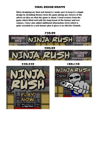 728X90
FINAL DESIGN DRAFTS
When designing my final web banners i made sure to keep it a simple
design by including themes form the game giving any viewers of the
advert an idea on what the game is about. I used scenery from the
game which fitted well with the long layout of the banner and text
colours. I have also added additional information (text) which is
quite essential to a web banner plus it gives it an effective Finnish.
468X60
180X150250X250
 