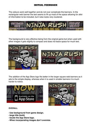 INITIAL FEEDBACK
The colours work well together and do not over complicate the banners. In the
rectangular web banner the text seems to ﬁll up most of the space allowing for allot
of information to be included, but it also looks very clustered.
The background is very effective being from the original game but when used with
other images it gets slightly to compact and does not leave space for much text.
The addition of the App Store logo ﬁts better in the larger square web banners as it
ads to the simple display, whereas when it is used in smaller banners it is much
harder to notice.
OVERALL
-Use background from game design.
-large title (bold)
-locate the App Store logo.
-When incorporating images don’t oversize.
 
