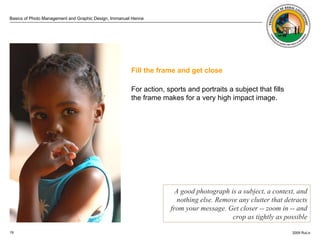 . Fill the frame and get close For action, sports and portraits a subject that fills the frame makes for a very high impact image.  A good photograph is a subject, a context, and nothing else. Remove any clutter that detracts from your message. Get closer -- zoom in -- and crop as tightly as possible 