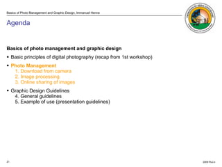 Agenda Basics of photo management and graphic design Basic principles of digital photography (recap from 1st workshop) Photo Management   1. Download from camera 2. Image processing 3. Online sharing of images Graphic Design Guidelines 4. General guidelines  5. Example of use (presentation guidelines) 