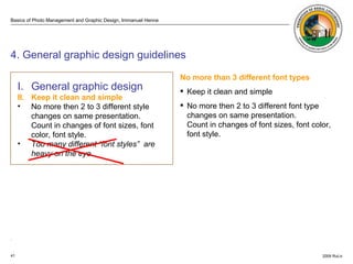 . ISO 3200  4. General graphic design guidelines No more than 3 different font types Keep it clean and simple No more then 2 to 3 different font type changes on same presentation.  Count in changes of font sizes, font color, font style. I. General graphic design   II. Keep it clean and simple No more then 2 to 3 different style changes on same presentation.  Count in changes of font sizes, font color, font style. Too many different “font styles”  are heavy on the eye. 