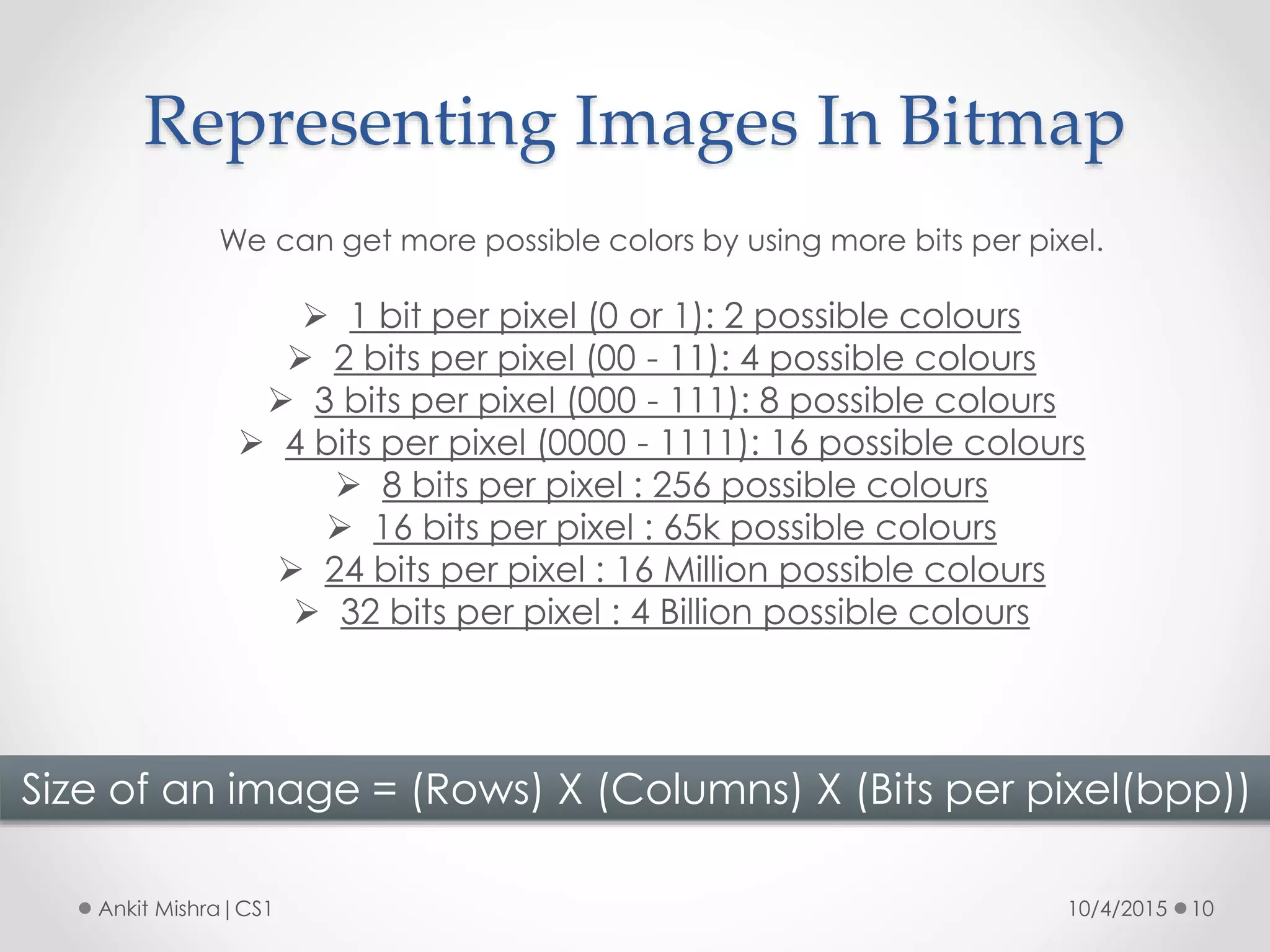 Representing Images In Bitmap
10/4/2015 10Ankit Mishra|CS1
We can get more possible colors by using more bits per pixel.
 1 bit per pixel (0 or 1): 2 possible colours
 2 bits per pixel (00 - 11): 4 possible colours
 3 bits per pixel (000 - 111): 8 possible colours
 4 bits per pixel (0000 - 1111): 16 possible colours
 8 bits per pixel : 256 possible colours
 16 bits per pixel : 65k possible colours
 24 bits per pixel : 16 Million possible colours
 32 bits per pixel : 4 Billion possible colours
Size of an image = (Rows) X (Columns) X (Bits per pixel(bpp))
 