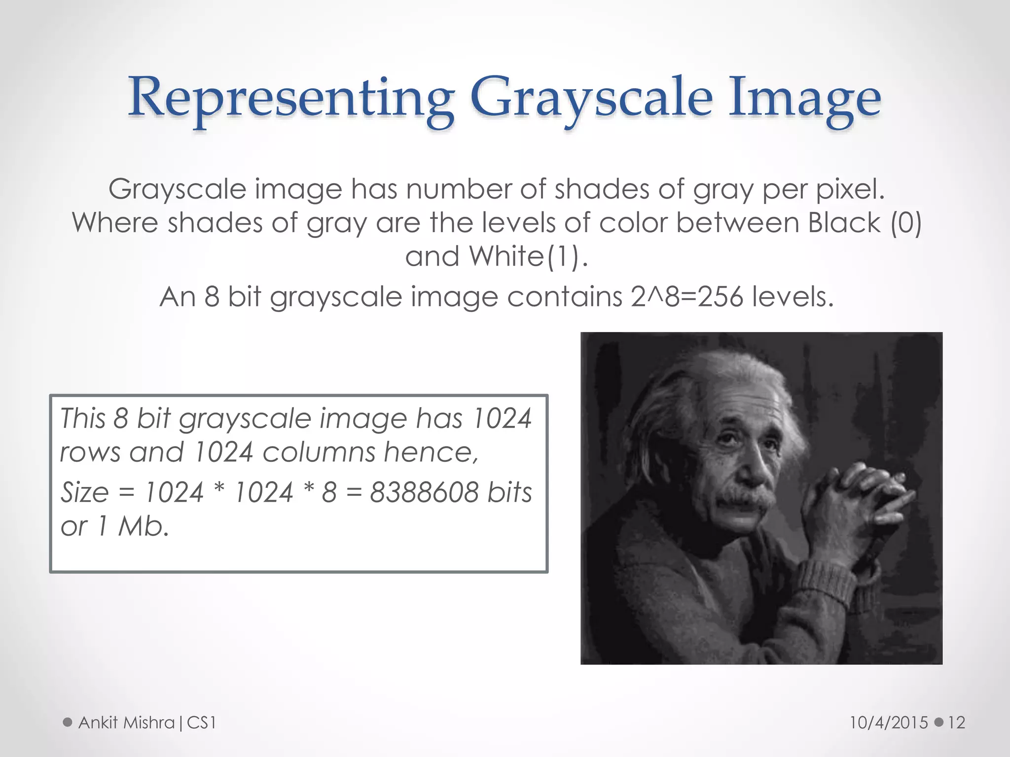 Representing Grayscale Image
10/4/2015 12Ankit Mishra|CS1
Grayscale image has number of shades of gray per pixel.
Where shades of gray are the levels of color between Black (0)
and White(1).
An 8 bit grayscale image contains 2^8=256 levels.
This 8 bit grayscale image has 1024
rows and 1024 columns hence,
Size = 1024 * 1024 * 8 = 8388608 bits
or 1 Mb.
 
