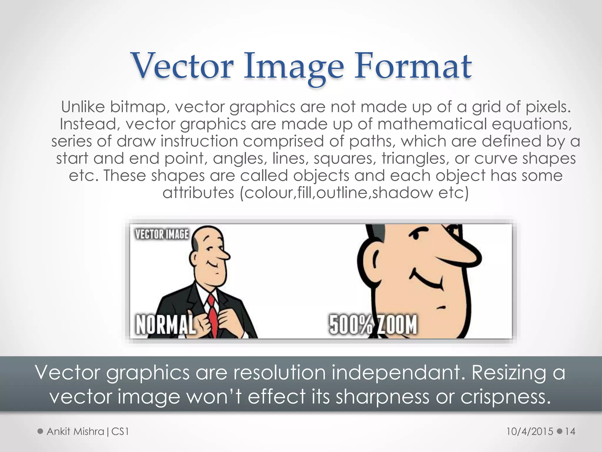 Vector Image Format
10/4/2015 14Ankit Mishra|CS1
Unlike bitmap, vector graphics are not made up of a grid of pixels.
Instead, vector graphics are made up of mathematical equations,
series of draw instruction comprised of paths, which are defined by a
start and end point, angles, lines, squares, triangles, or curve shapes
etc. These shapes are called objects and each object has some
attributes (colour,fill,outline,shadow etc)
Vector graphics are resolution independant. Resizing a
vector image won’t effect its sharpness or crispness.
 
