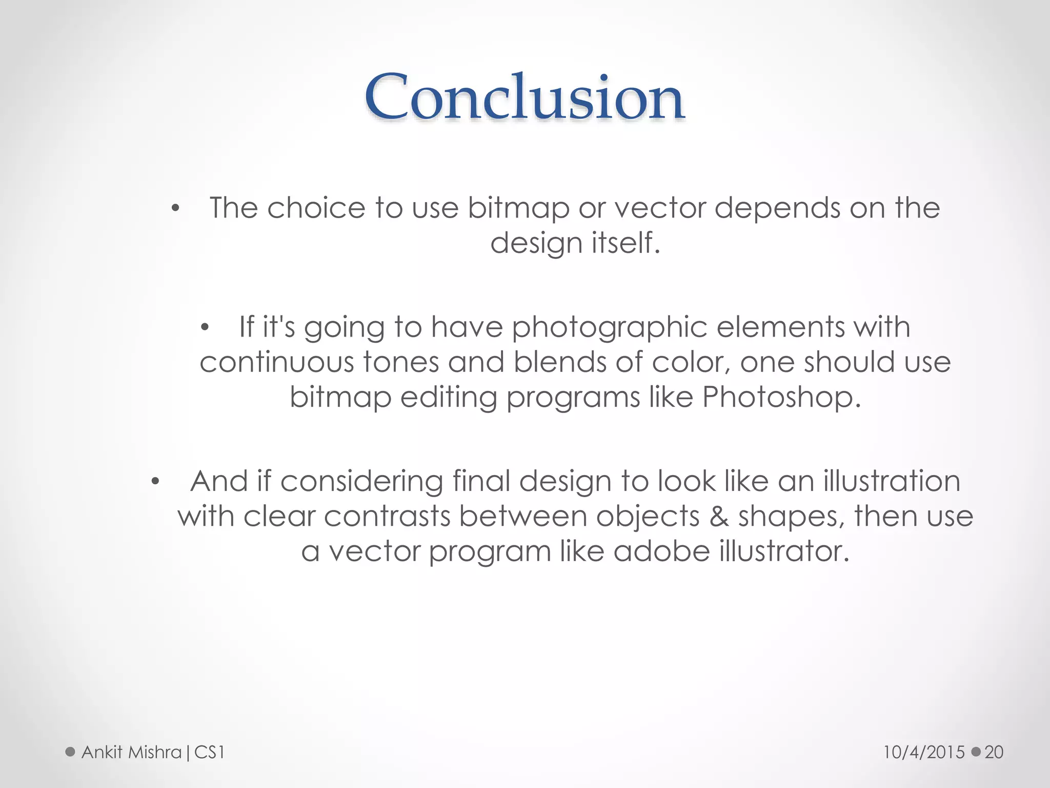Conclusion
10/4/2015 20Ankit Mishra|CS1
• The choice to use bitmap or vector depends on the
design itself.
• If it's going to have photographic elements with
continuous tones and blends of color, one should use
bitmap editing programs like Photoshop.
• And if considering final design to look like an illustration
with clear contrasts between objects & shapes, then use
a vector program like adobe illustrator.
 