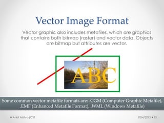 Vector Image Format
10/4/2015 15Ankit Mishra|CS1
Vector graphic also includes metafiles, which are graphics
that contains both bitmap (raster) and vector data. Objects
are bitmap but attributes are vector.
Some common vector metafile formats are: .CGM (Computer Graphic Metafile),
.EMF (Enhanced Metafile Format), .WML (Windows Metafile)
 