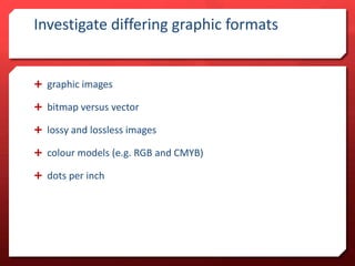 Investigate differing graphic formats

 graphic images
 bitmap versus vector
 lossy and lossless images
 colour models (e.g. RGB and CMYB)
 dots per inch

 