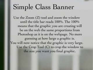 Simple Class Banner Use the Zoom (Z) tool and zoom the window until the title bar reads 100%. The 100% means that the graphic you are creating will be on the web the same proportions from Photoshop as it is on the webpage. No more guessing at how large a graphic is. You will now notice that the graphic is very large. Use the Crop Tool (C) to crop the window to the size you want you final graphic. 