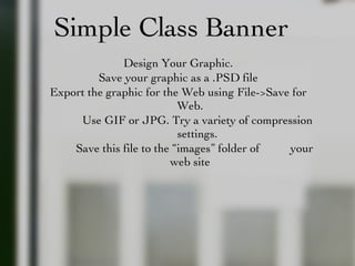 Simple Class Banner Design Your Graphic. Save your graphic as a .PSD file Export the graphic for the Web using File->Save for Web. Use GIF or JPG. Try a variety of compression settings. Save this file to the “images” folder of  your web site 