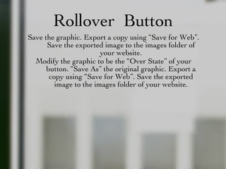 Rollover  Button Save the graphic. Export a copy using “Save for Web”. Save the exported image to the images folder of your website. Modify the graphic to be the “Over State” of your button. “Save As” the original graphic. Export a copy using “Save for Web”. Save the exported image to the images folder of your website. 