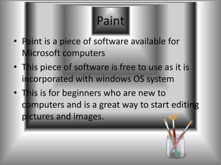 Paint
• Paint is a piece of software available for
  Microsoft computers
• This piece of software is free to use as it is
  incorporated with windows OS system
• This is for beginners who are new to
  computers and is a great way to start editing
  pictures and images.
 