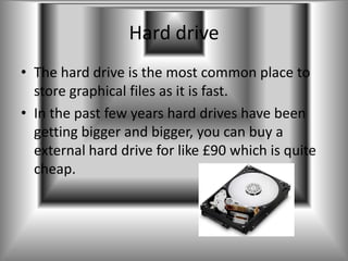 Hard drive
• The hard drive is the most common place to
  store graphical files as it is fast.
• In the past few years hard drives have been
  getting bigger and bigger, you can buy a
  external hard drive for like £90 which is quite
  cheap.
 