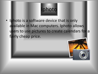Iphoto
• Iphoto is a software device that is only
  available in Mac computers. Iphoto allows
  users to use pictures to create calendars for a
  fairly cheap price.
 