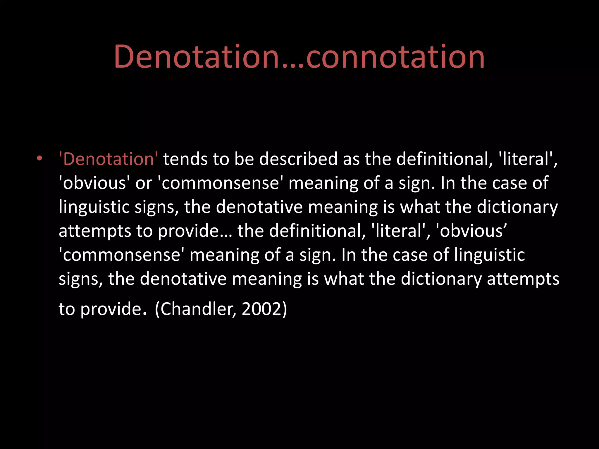 Denotation…connotation 
• 'Denotation' tends to be described as the definitional, 'literal', 
'obvious' or 'commonsense' meaning of a sign. In the case of 
linguistic signs, the denotative meaning is what the dictionary 
attempts to provide… the definitional, 'literal', 'obvious’ 
'commonsense' meaning of a sign. In the case of linguistic 
signs, the denotative meaning is what the dictionary attempts 
to provide. (Chandler, 2002) 
 