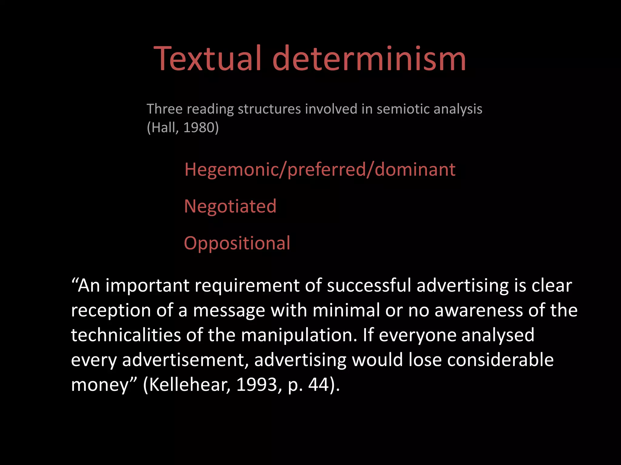 Textual determinism 
Three reading structures involved in semiotic analysis 
(Hall, 1980) 
Hegemonic/preferred/dominant 
Negotiated 
Oppositional 
“An important requirement of successful advertising is clear 
reception of a message with minimal or no awareness of the 
technicalities of the manipulation. If everyone analysed 
every advertisement, advertising would lose considerable 
money” (Kellehear, 1993, p. 44). 
 