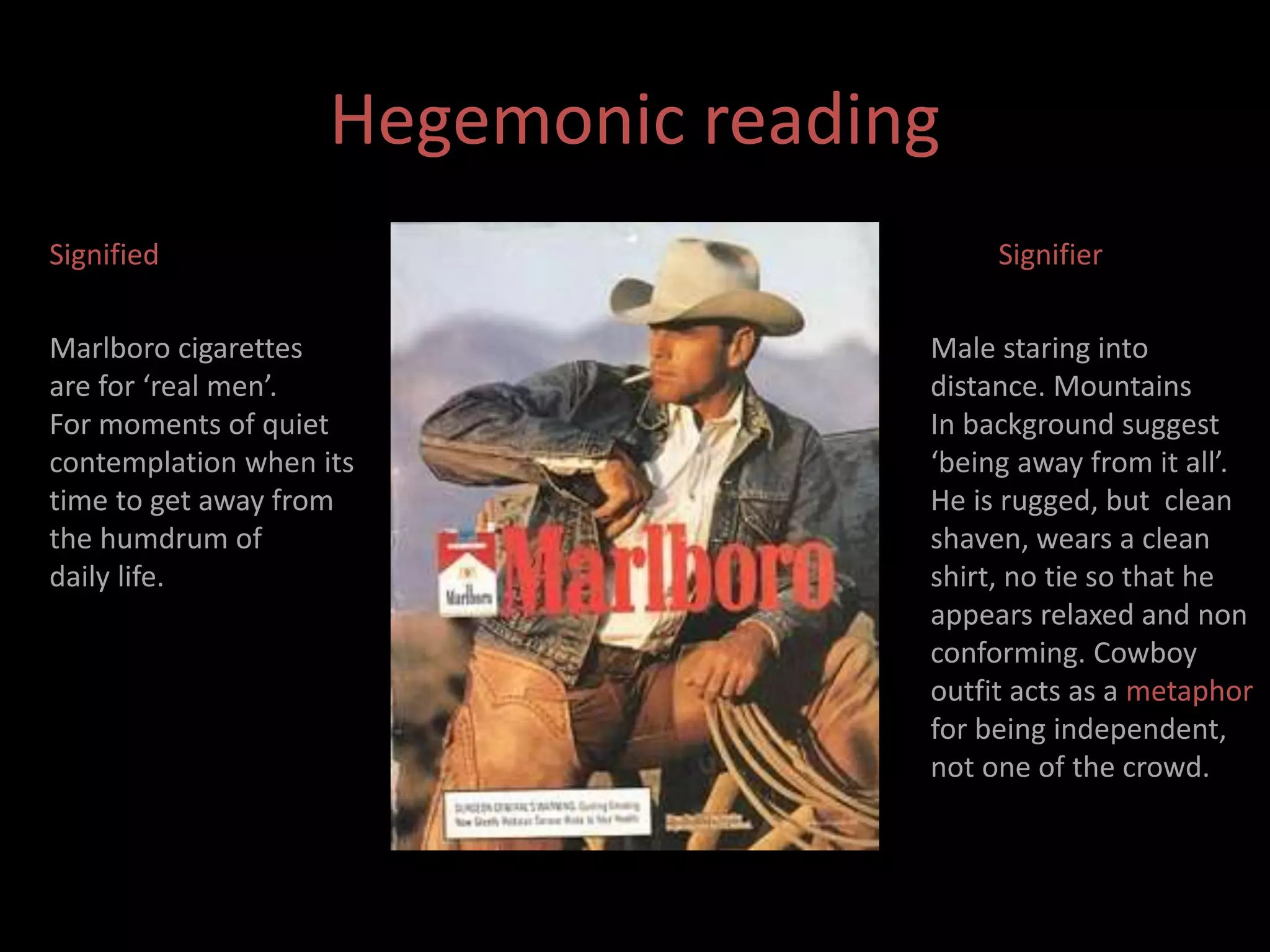 Hegemonic reading 
Signified 
Marlboro cigarettes 
are for ‘real men’. 
For moments of quiet 
contemplation when its 
time to get away from 
the humdrum of 
daily life. 
Signifier 
Male staring into 
distance. Mountains 
In background suggest 
‘being away from it all’. 
He is rugged, but clean 
shaven, wears a clean 
shirt, no tie so that he 
appears relaxed and non 
conforming. Cowboy 
outfit acts as a metaphor 
for being independent, 
not one of the crowd. 
 