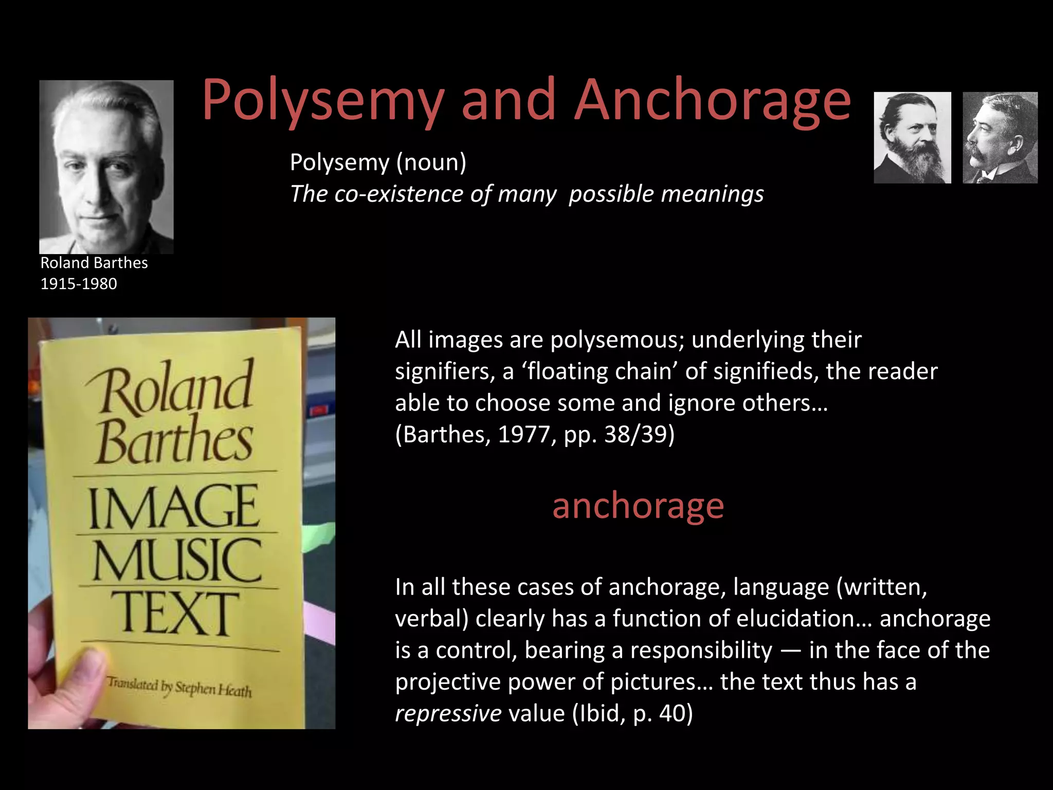 Polysemy and Anchorage 
Polysemy (noun) 
The co-existence of many possible meanings 
All images are polysemous; underlying their 
signifiers, a ‘floating chain’ of signifieds, the reader 
able to choose some and ignore others… 
(Barthes, 1977, pp. 38/39) 
anchorage” 
In all these cases of anchorage, language (written, 
verbal) clearly has a function of elucidation… anchorage 
is a control, bearing a responsibility — in the face of the 
projective power of pictures… the text thus has a 
repressive value (Ibid, p. 40) 
Roland Barthes 
1915-1980 
 
