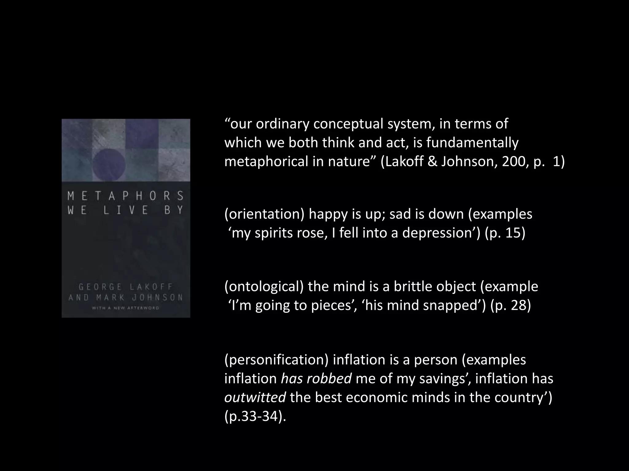 “our ordinary conceptual system, in terms of 
which we both think and act, is fundamentally 
metaphorical in nature” (Lakoff & Johnson, 200, p. 1) 
(orientation) happy is up; sad is down (examples 
‘my spirits rose, I fell into a depression’) (p. 15) 
(ontological) the mind is a brittle object (example 
‘I’m going to pieces’, ‘his mind snapped’) (p. 28) 
(personification) inflation is a person (examples 
inflation has robbed me of my savings’, inflation has 
outwitted the best economic minds in the country’) 
(p.33-34). 
 