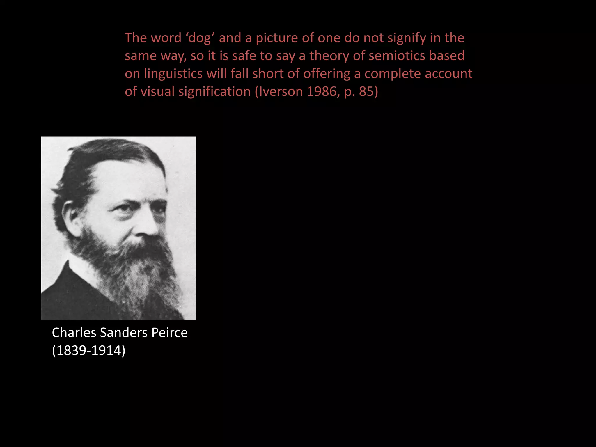 The word ‘dog’ and a picture of one do not signify in the 
same way, so it is safe to say a theory of semiotics based 
on linguistics will fall short of offering a complete account 
of visual signification (Iverson 1986, p. 85) 
Charles Sanders Peirce 
(1839-1914) 
 