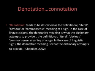 Denotation…connotation 
• 'Denotation' tends to be described as the definitional, 'literal', 
'obvious' or 'commonsense' meaning of a sign. In the case of 
linguistic signs, the denotative meaning is what the dictionary 
attempts to provide… the definitional, 'literal', 'obvious’ 
'commonsense' meaning of a sign. In the case of linguistic 
signs, the denotative meaning is what the dictionary attempts 
to provide. (Chandler, 2002) 
 