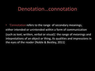 Denotation…connotation 
• ’Connotation refers to the range of secondary meanings, 
either intended or unintended within a form of communication 
(such as text; written, verbal or visual): the range of meanings and 
intepretations of an object or thing, its qualities and impressions in 
the eyes of the reader (Noble & Bestley, 2011) 
 