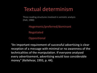 Textual determinism 
Three reading structures involved in semiotic analysis 
(Hall, 1980) 
Hegemonic/preferred/dominant 
Negotiated 
Oppositional 
“An important requirement of successful advertising is clear 
reception of a message with minimal or no awareness of the 
technicalities of the manipulation. If everyone analysed 
every advertisement, advertising would lose considerable 
money” (Kellehear, 1993, p. 44). 
 