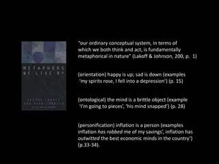“our ordinary conceptual system, in terms of 
which we both think and act, is fundamentally 
metaphorical in nature” (Lakoff & Johnson, 200, p. 1) 
(orientation) happy is up; sad is down (examples 
‘my spirits rose, I fell into a depression’) (p. 15) 
(ontological) the mind is a brittle object (example 
‘I’m going to pieces’, ‘his mind snapped’) (p. 28) 
(personification) inflation is a person (examples 
inflation has robbed me of my savings’, inflation has 
outwitted the best economic minds in the country’) 
(p.33-34). 
 