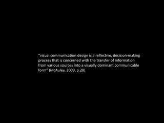 “visual communication design is a reflective, decision-making 
process that is concerned with the transfer of information 
from various sources into a visually dominant communicable 
form” (McAuley, 2009, p.28). 
