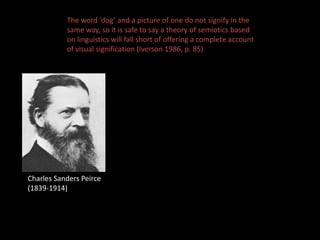 The word ‘dog’ and a picture of one do not signify in the 
same way, so it is safe to say a theory of semiotics based 
on linguistics will fall short of offering a complete account 
of visual signification (Iverson 1986, p. 85) 
Charles Sanders Peirce 
(1839-1914) 
 