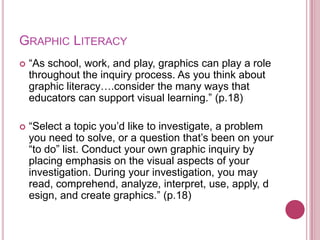 GRAPHIC LITERACY
   “As school, work, and play, graphics can play a role
    throughout the inquiry process. As you think about
    graphic literacy….consider the many ways that
    educators can support visual learning.” (p.18)

   “Select a topic you‟d like to investigate, a problem
    you need to solve, or a question that‟s been on your
    “to do” list. Conduct your own graphic inquiry by
    placing emphasis on the visual aspects of your
    investigation. During your investigation, you may
    read, comprehend, analyze, interpret, use, apply, d
    esign, and create graphics.” (p.18)
 