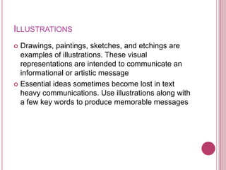 ILLUSTRATIONS
 Drawings, paintings, sketches, and etchings are
  examples of illustrations. These visual
  representations are intended to communicate an
  informational or artistic message
 Essential ideas sometimes become lost in text
  heavy communications. Use illustrations along with
  a few key words to produce memorable messages
 