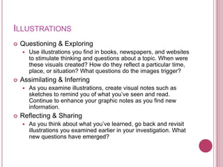 ILLUSTRATIONS
   Questioning & Exploring
       Use illustrations you find in books, newspapers, and websites
        to stimulate thinking and questions about a topic. When were
        these visuals created? How do they reflect a particular time,
        place, or situation? What questions do the images trigger?
   Assimilating & Inferring
       As you examine illustrations, create visual notes such as
        sketches to remind you of what you‟ve seen and read.
        Continue to enhance your graphic notes as you find new
        information.
   Reflecting & Sharing
       As you think about what you‟ve learned, go back and revisit
        illustrations you examined earlier in your investigation. What
        new questions have emerged?
 